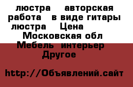 люстра-...авторская работа...в виде гитары люстра. › Цена ­ 7 000 - Московская обл. Мебель, интерьер » Другое   